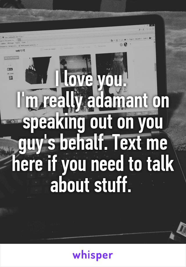 I love you. 
I'm really adamant on speaking out on you guy's behalf. Text me here if you need to talk about stuff. 