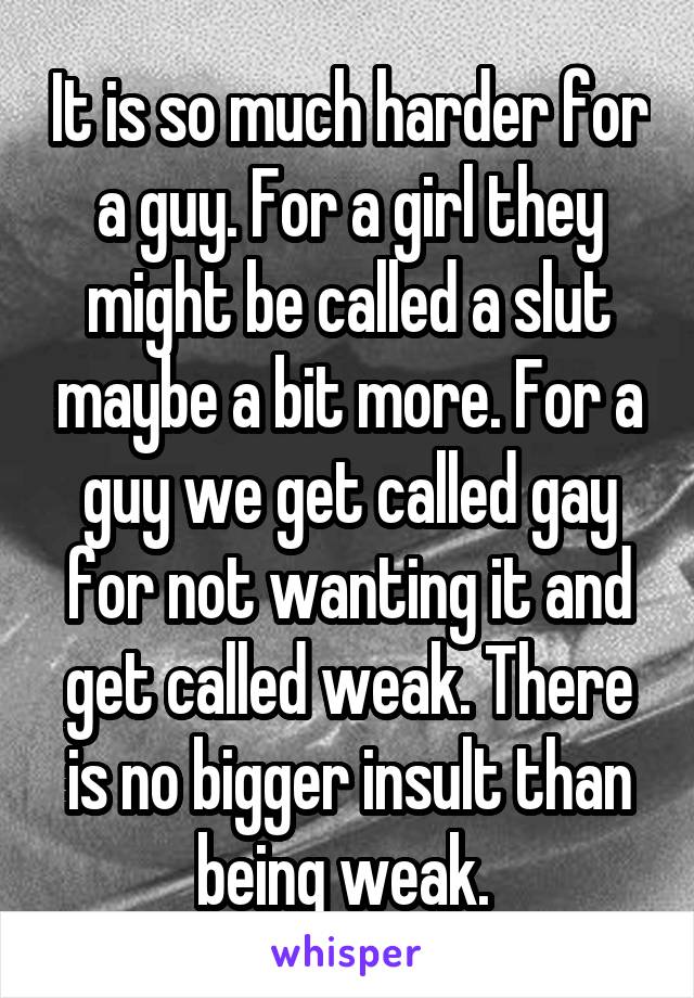 It is so much harder for a guy. For a girl they might be called a slut maybe a bit more. For a guy we get called gay for not wanting it and get called weak. There is no bigger insult than being weak. 