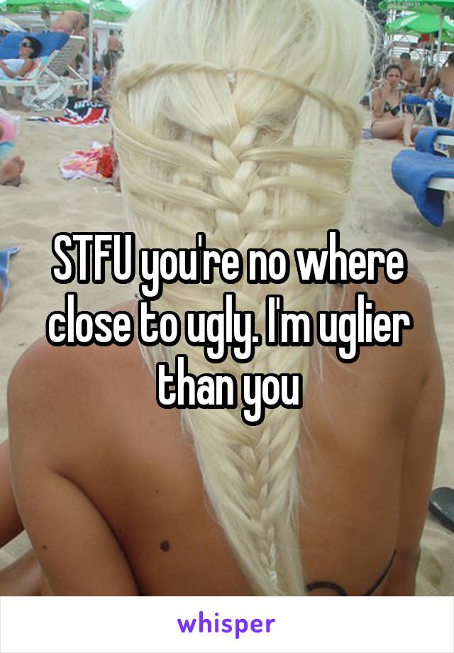 STFU you're no where close to ugly. I'm uglier than you