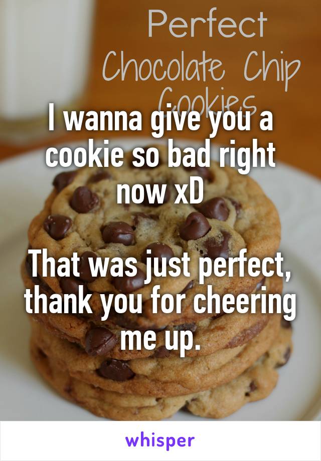 I wanna give you a cookie so bad right now xD

That was just perfect, thank you for cheering me up.