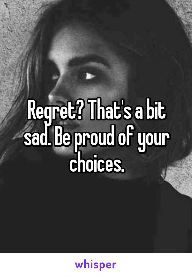 Regret? That's a bit sad. Be proud of your choices.