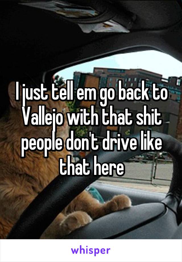 I just tell em go back to Vallejo with that shit people don't drive like that here