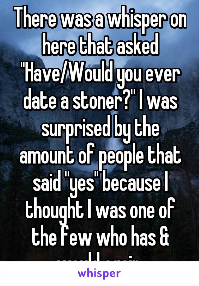 There was a whisper on here that asked "Have/Would you ever date a stoner?" I was surprised by the amount of people that said "yes" because I thought I was one of the few who has & would again.
