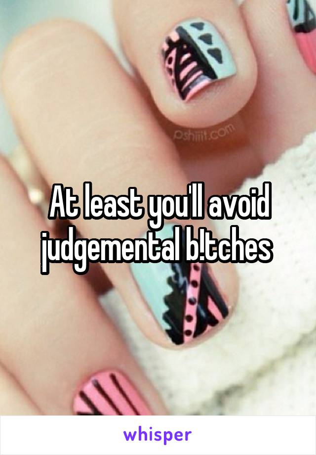 At least you'll avoid judgemental b!tches 