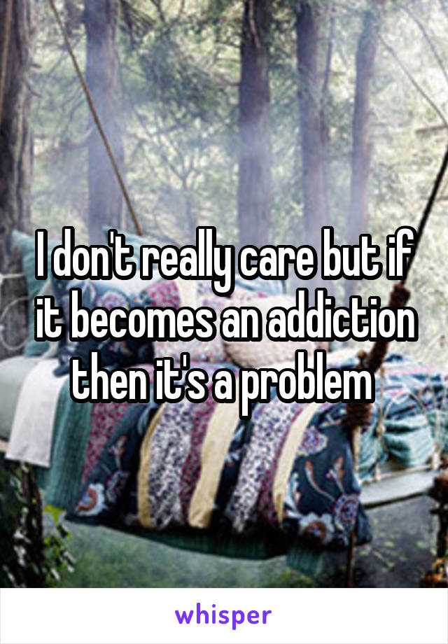 I don't really care but if it becomes an addiction then it's a problem 