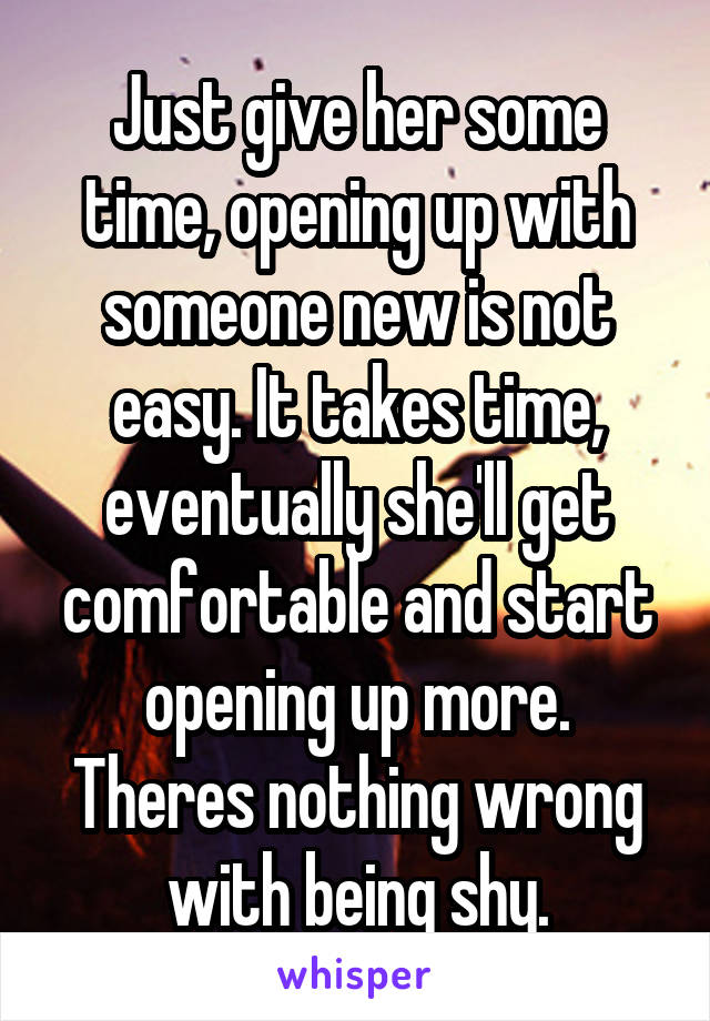 Just give her some time, opening up with someone new is not easy. It takes time, eventually she'll get comfortable and start opening up more. Theres nothing wrong with being shy.