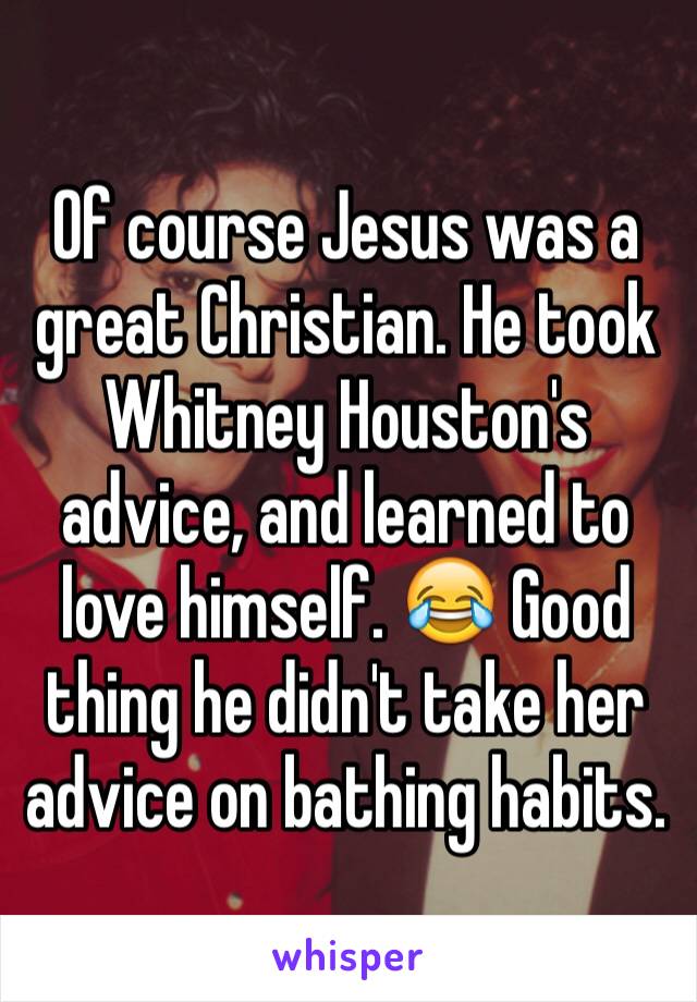 Of course Jesus was a great Christian. He took Whitney Houston's advice, and learned to love himself. 😂 Good thing he didn't take her advice on bathing habits.