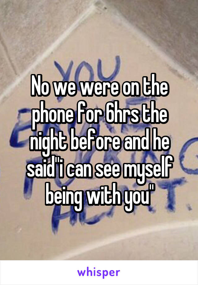 No we were on the phone for 6hrs the night before and he said"i can see myself being with you"