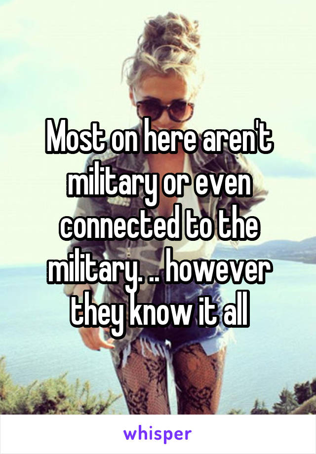 Most on here aren't military or even connected to the military. .. however they know it all