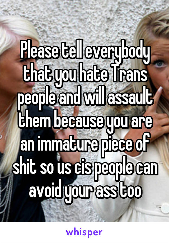 Please tell everybody that you hate Trans people and will assault them because you are an immature piece of shit so us cis people can avoid your ass too