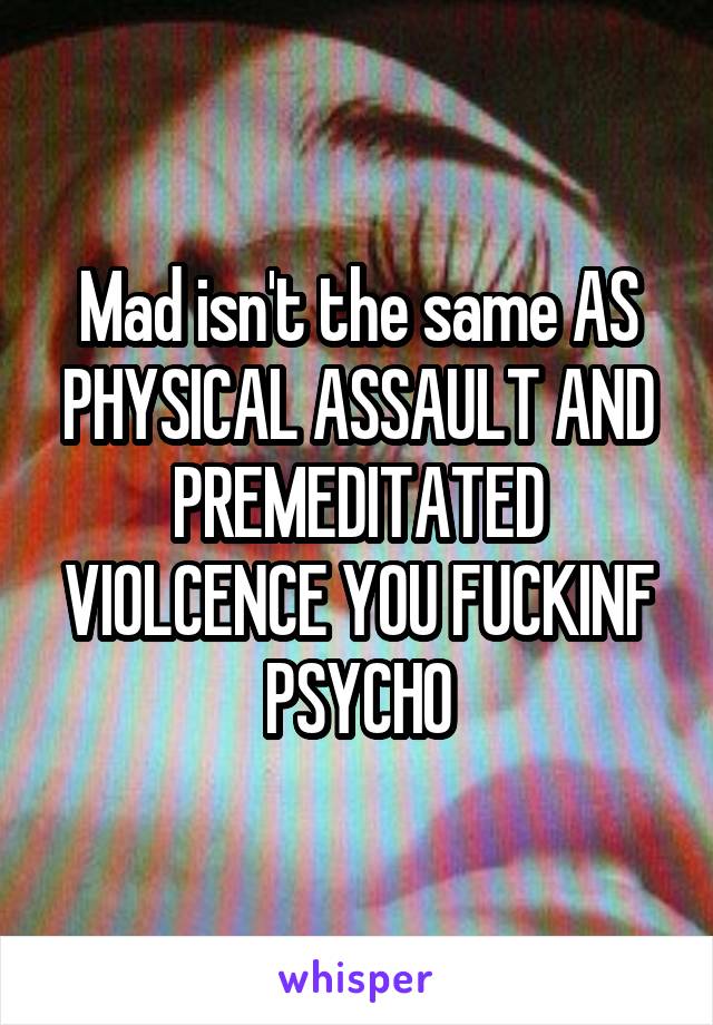 Mad isn't the same AS PHYSICAL ASSAULT AND PREMEDITATED VIOLCENCE YOU FUCKINF PSYCHO