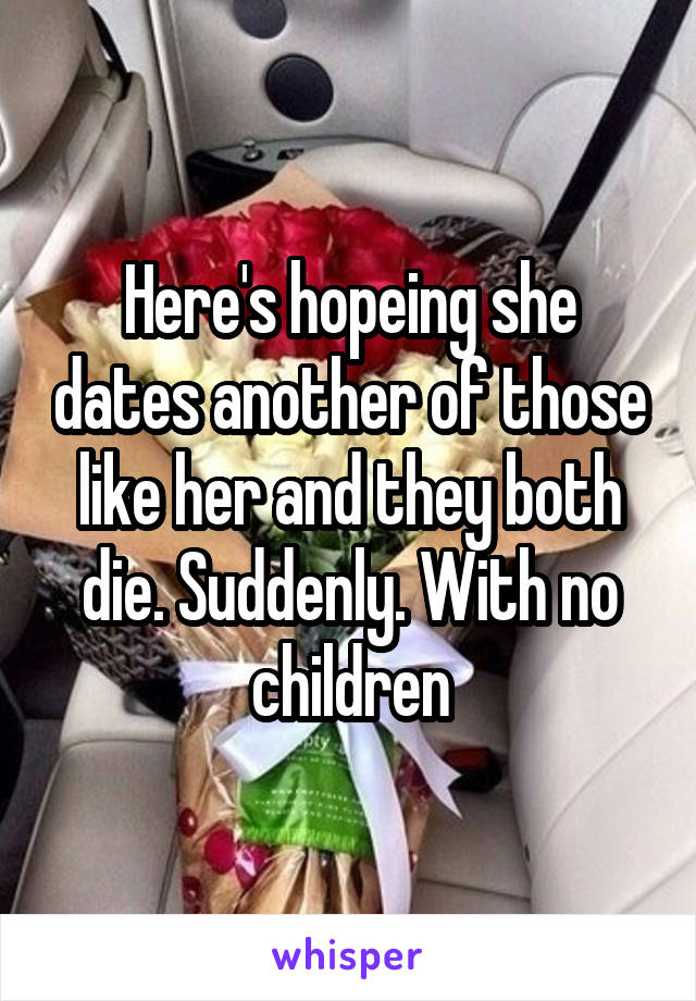 Here's hopeing she dates another of those like her and they both die. Suddenly. With no children