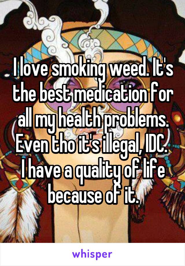 I love smoking weed. It's the best medication for all my health problems. Even tho it's illegal, IDC. 
I have a quality of life because of it.