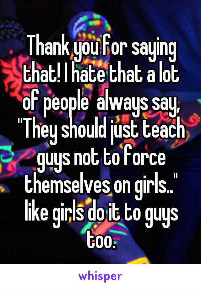 Thank you for saying that! I hate that a lot of people  always say, "They should just teach guys not to force themselves on girls.." like girls do it to guys too.