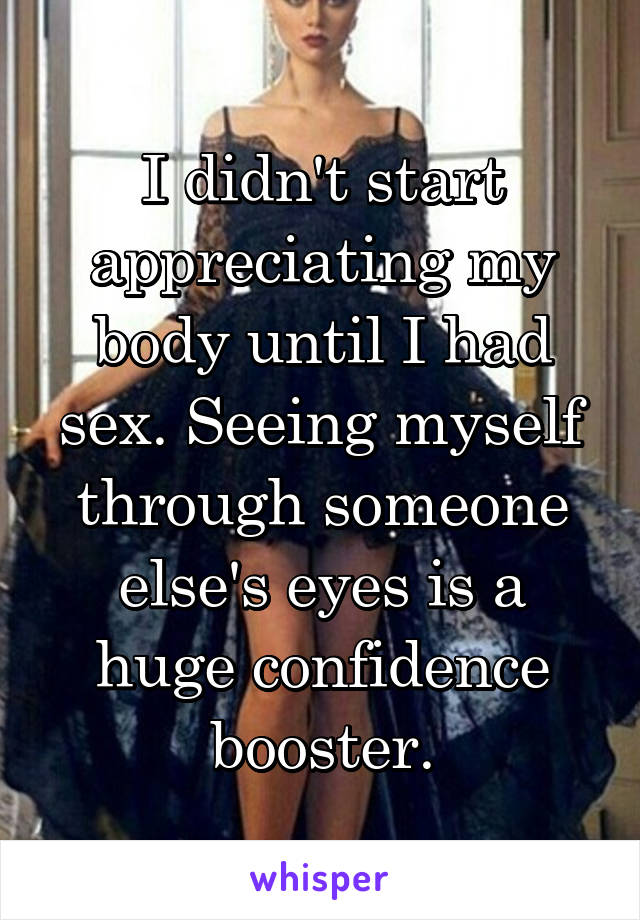 I didn't start appreciating my body until I had sex. Seeing myself through someone else's eyes is a huge confidence booster.