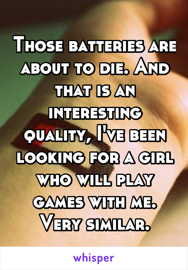 Those batteries are about to die. And that is an interesting quality, I've been looking for a girl who will play games with me. Very similar.