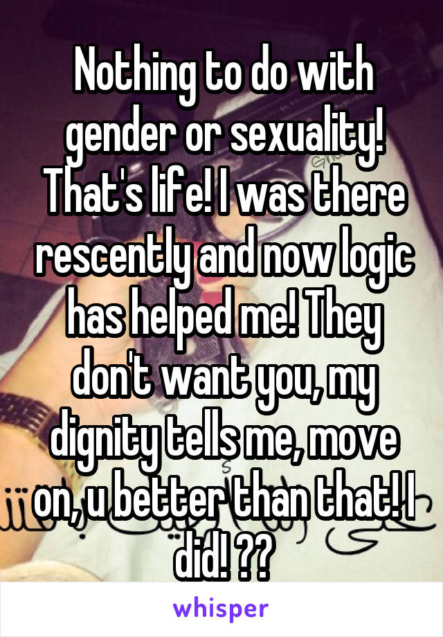 Nothing to do with gender or sexuality! That's life! I was there rescently and now logic has helped me! They don't want you, my dignity tells me, move on, u better than that! I did! 🐉🦁