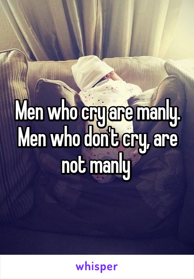 Men who cry are manly. Men who don't cry, are not manly 