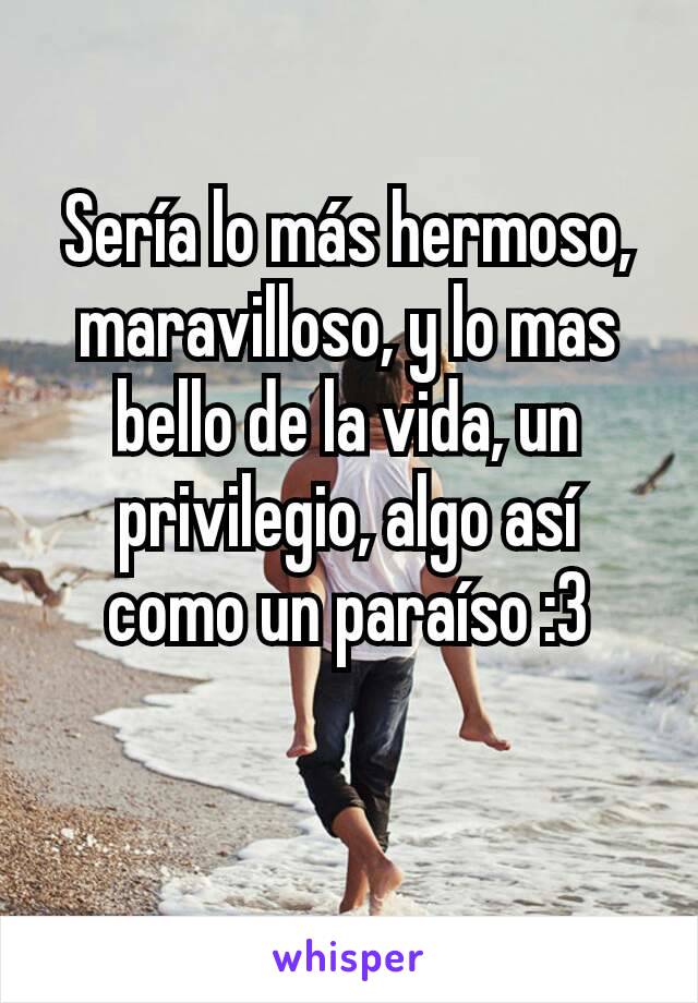 Sería lo más hermoso, maravilloso, y lo mas bello de la vida, un privilegio, algo así como un paraíso :3