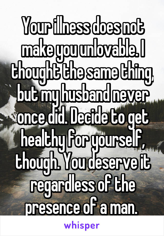 Your illness does not make you unlovable. I thought the same thing, but my husband never once did. Decide to get healthy for yourself, though. You deserve it regardless of the presence of a man. 