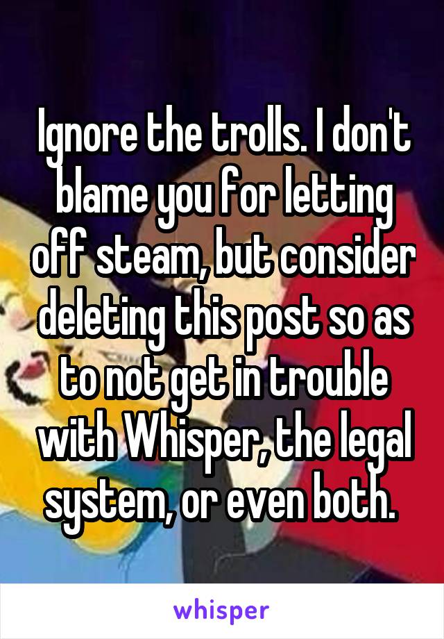 Ignore the trolls. I don't blame you for letting off steam, but consider deleting this post so as to not get in trouble with Whisper, the legal system, or even both. 