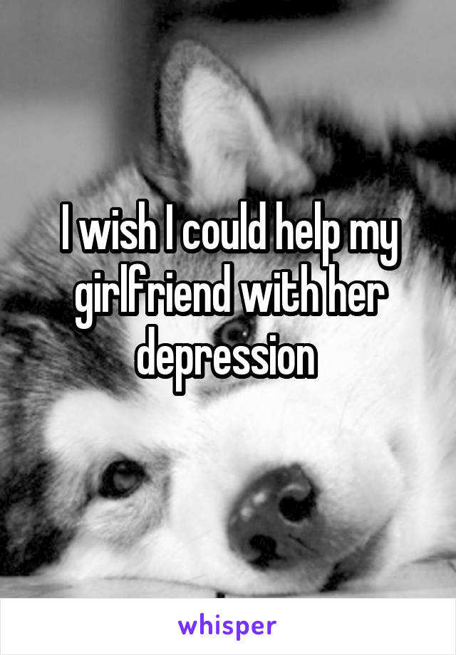 I wish I could help my girlfriend with her depression 
