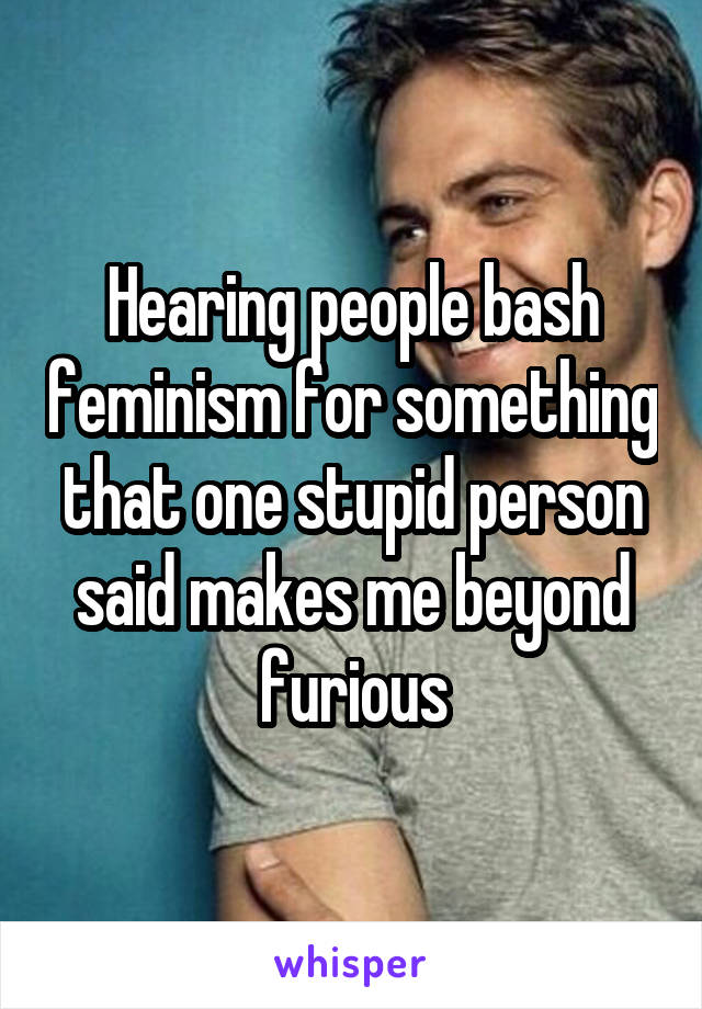 Hearing people bash feminism for something that one stupid person said makes me beyond furious