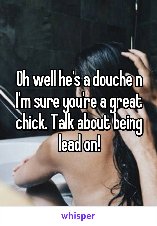 Oh well he's a douche n I'm sure you're a great chick. Talk about being lead on!