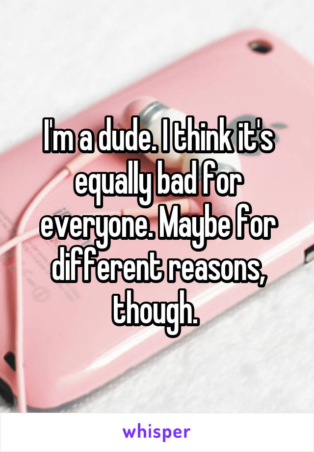 I'm a dude. I think it's equally bad for everyone. Maybe for different reasons, though. 