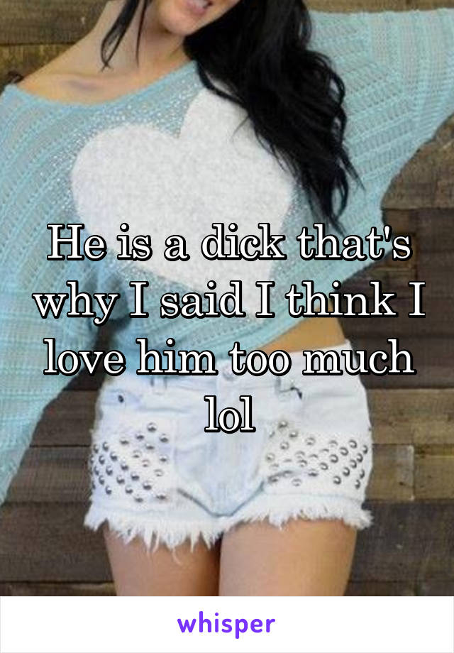 He is a dick that's why I said I think I love him too much lol