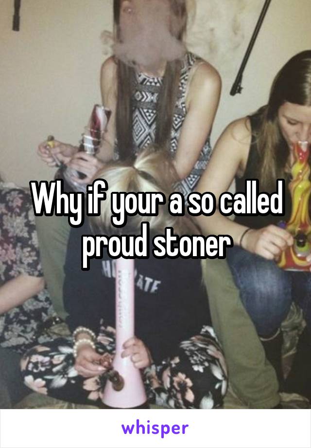 Why if your a so called proud stoner