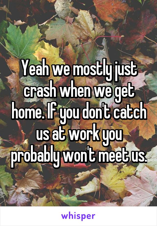 Yeah we mostly just crash when we get home. If you don't catch us at work you probably won't meet us.