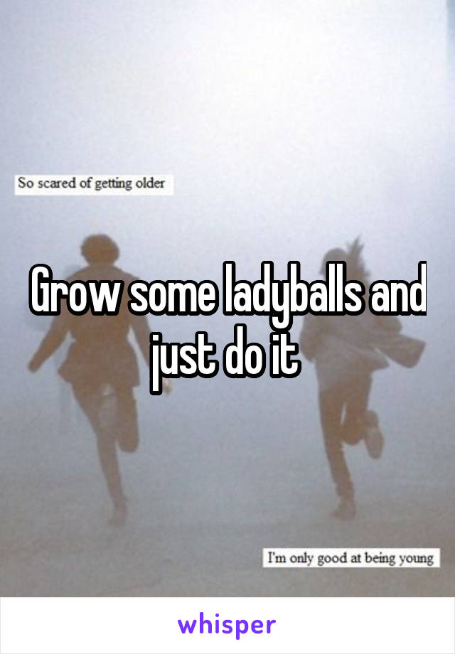 Grow some ladyballs and just do it 