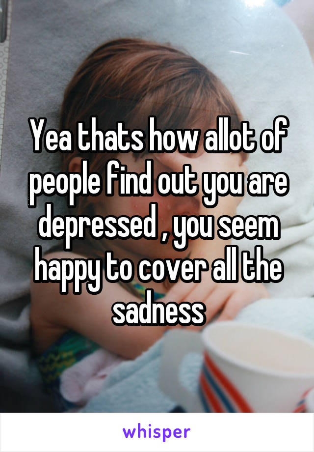 Yea thats how allot of people find out you are depressed , you seem happy to cover all the sadness