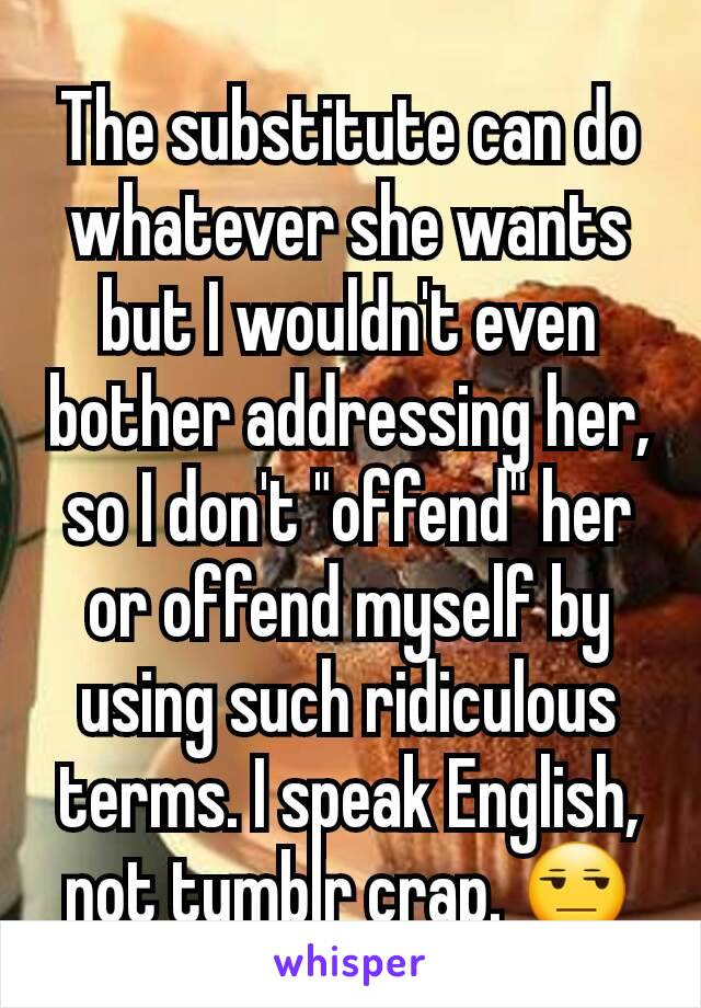 The substitute can do whatever she wants but I wouldn't even bother addressing her, so I don't "offend" her or offend myself by using such ridiculous terms. I speak English, not tumblr crap. 😒