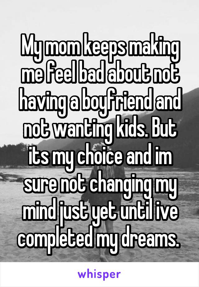 My mom keeps making me feel bad about not having a boyfriend and not wanting kids. But its my choice and im sure not changing my mind just yet until ive completed my dreams. 