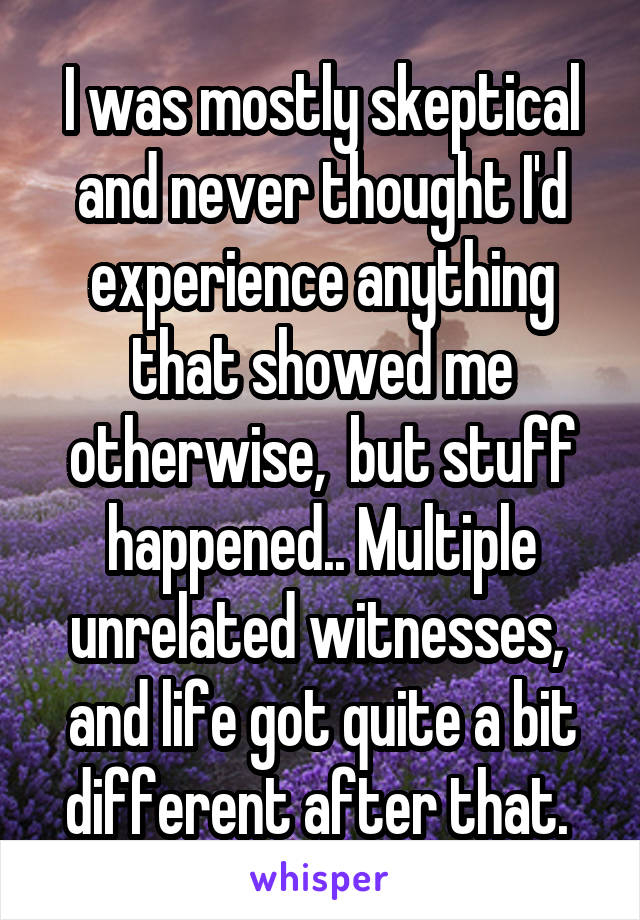 I was mostly skeptical and never thought I'd experience anything that showed me otherwise,  but stuff happened.. Multiple unrelated witnesses,  and life got quite a bit different after that. 