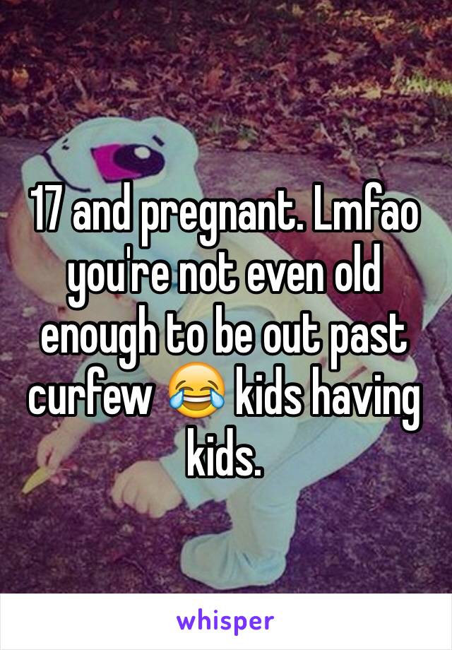 17 and pregnant. Lmfao you're not even old enough to be out past curfew 😂 kids having kids.