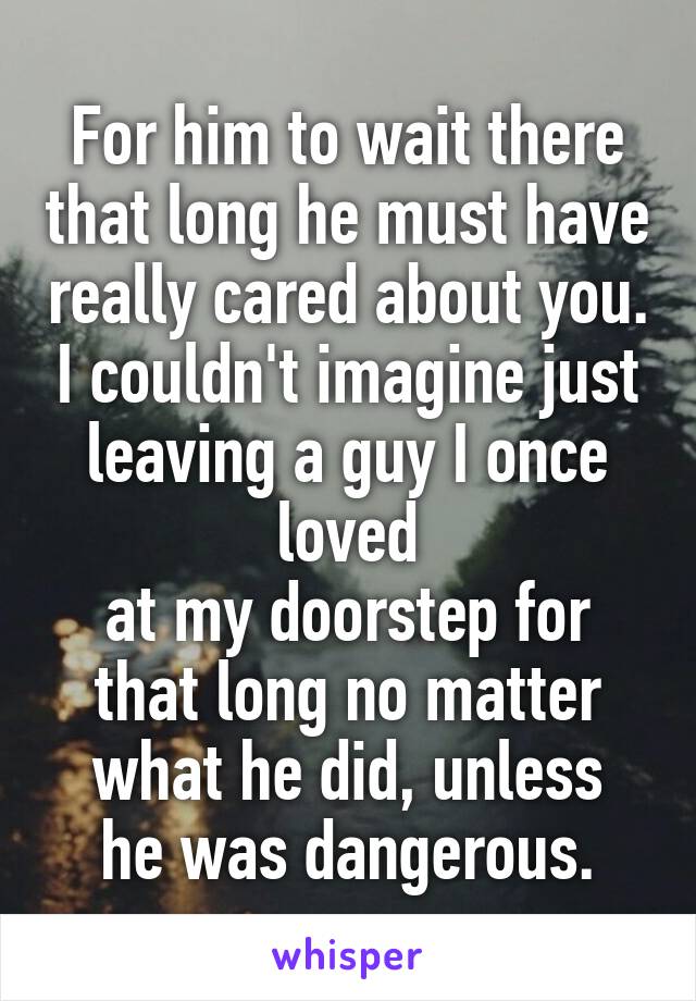 For him to wait there that long he must have really cared about you. I couldn't imagine just leaving a guy I once loved
at my doorstep for
that long no matter
what he did, unless
he was dangerous.