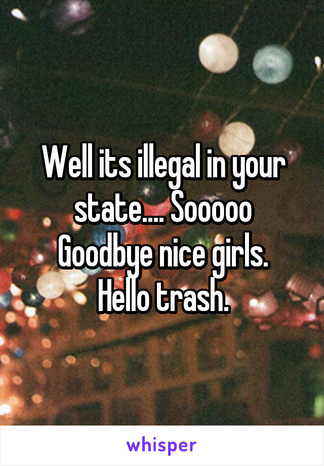 Well its illegal in your state.... Sooooo
Goodbye nice girls.
Hello trash.
