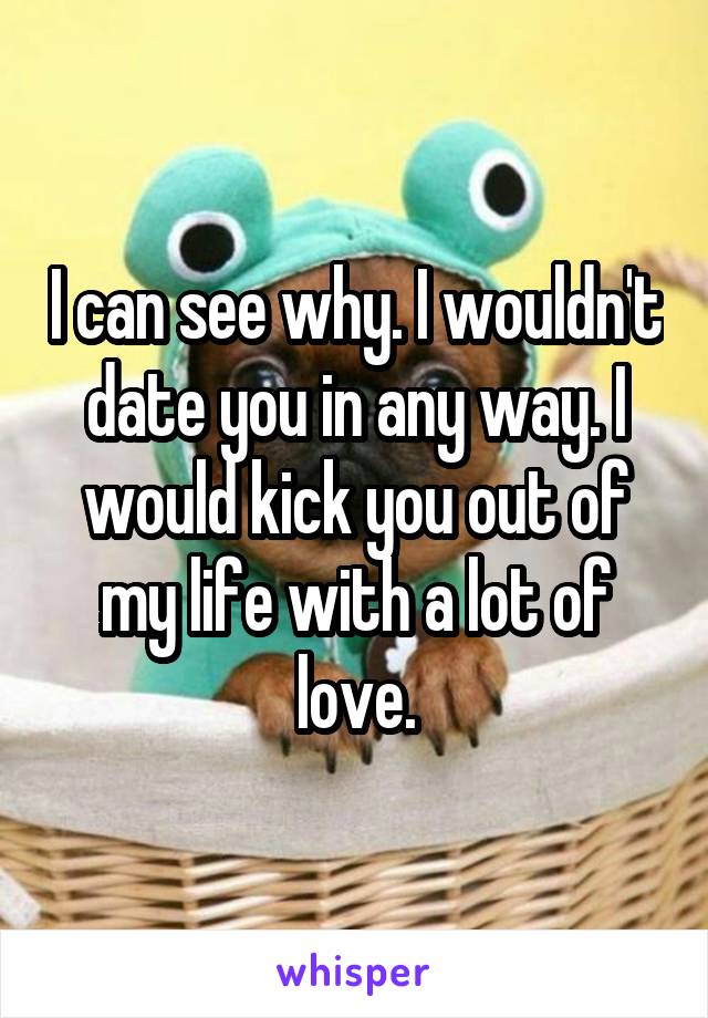 I can see why. I wouldn't date you in any way. I would kick you out of my life with a lot of love.