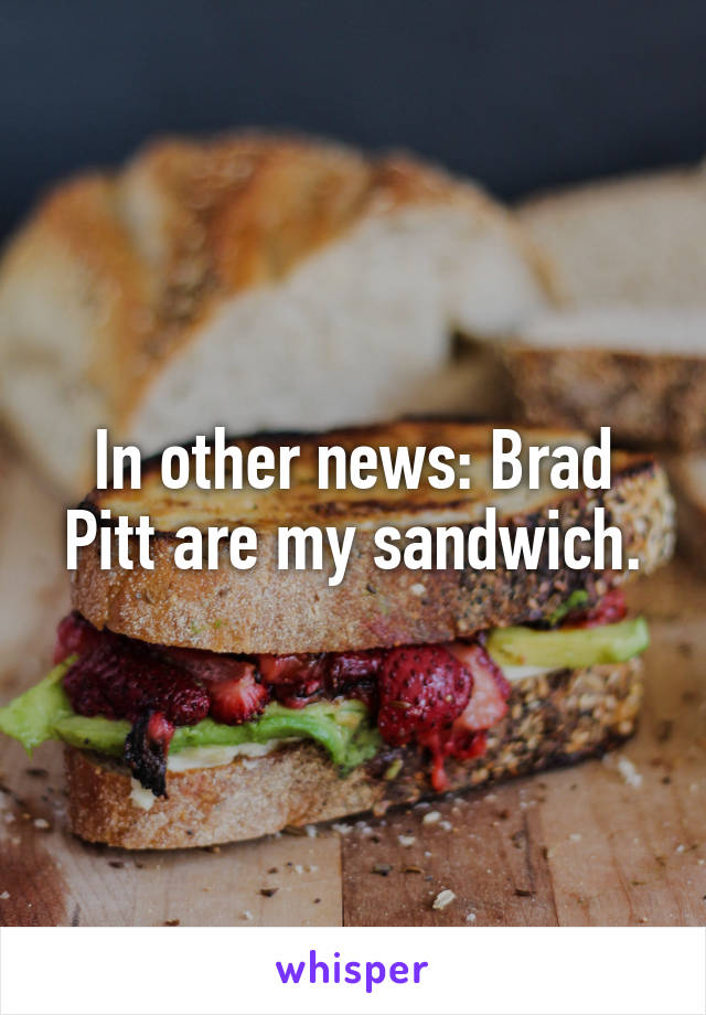 In other news: Brad Pitt are my sandwich.