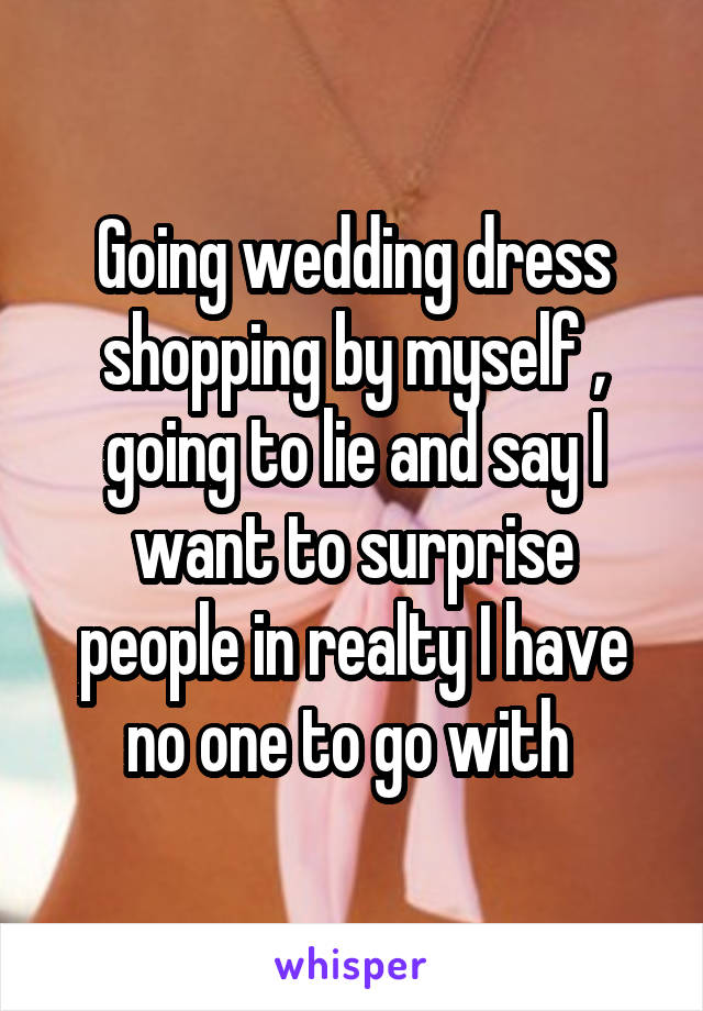 Going wedding dress shopping by myself , going to lie and say I want to surprise people in realty I have no one to go with 