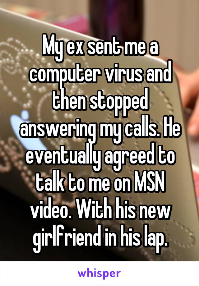 My ex sent me a computer virus and then stopped answering my calls. He eventually agreed to talk to me on MSN video. With his new girlfriend in his lap.