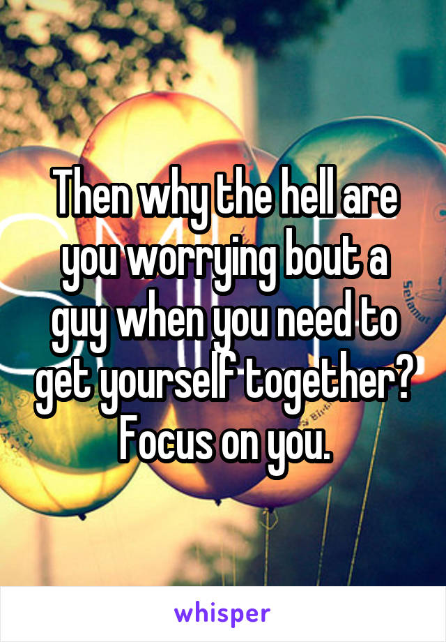 Then why the hell are you worrying bout a guy when you need to get yourself together?
Focus on you.