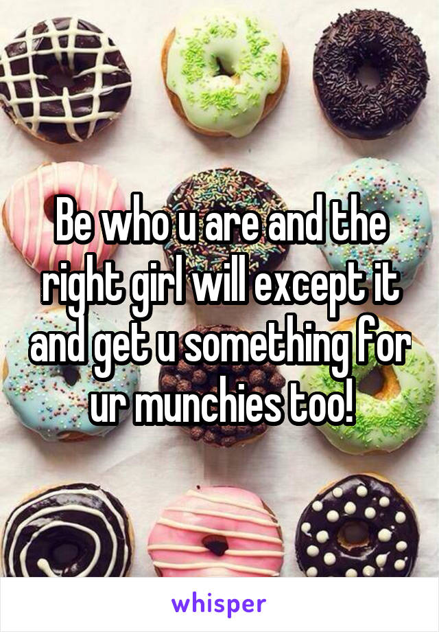 Be who u are and the right girl will except it and get u something for ur munchies too!