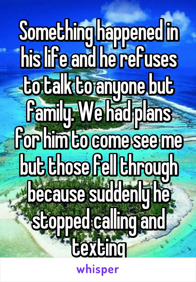 Something happened in his life and he refuses to talk to anyone but family. We had plans for him to come see me but those fell through because suddenly he stopped calling and texting