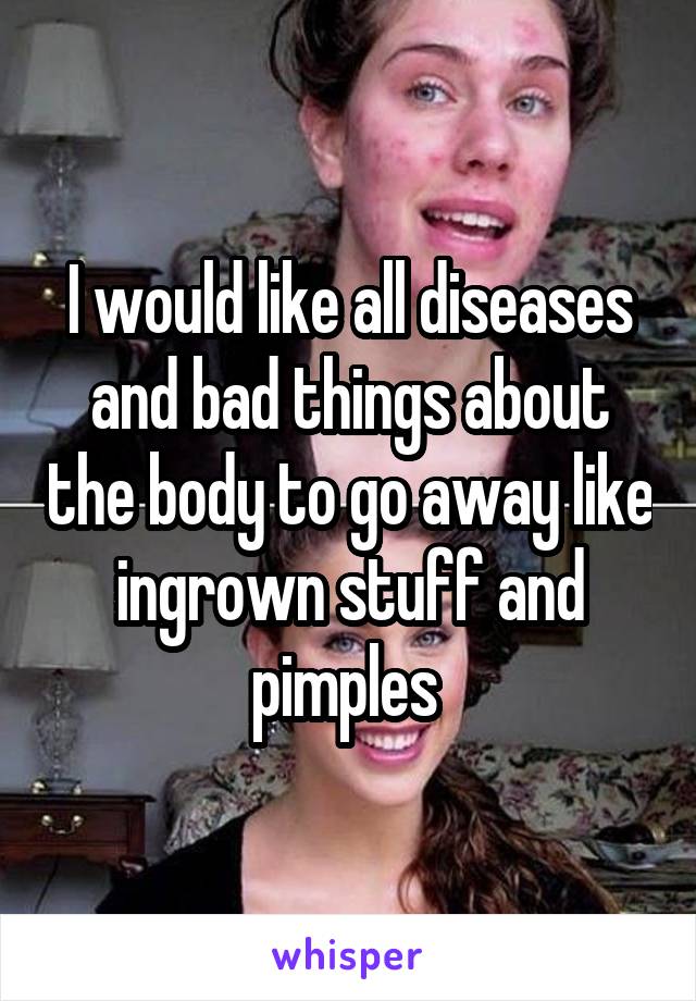 I would like all diseases and bad things about the body to go away like ingrown stuff and pimples 