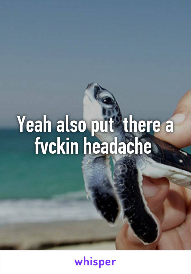 Yeah also put  there a fvckin headache 