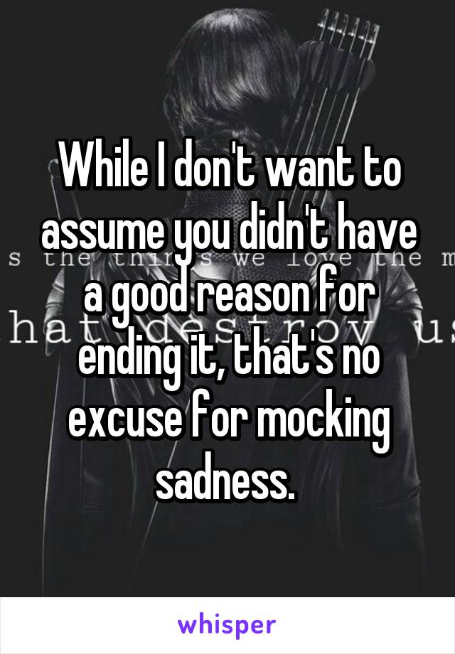 While I don't want to assume you didn't have a good reason for ending it, that's no excuse for mocking sadness. 